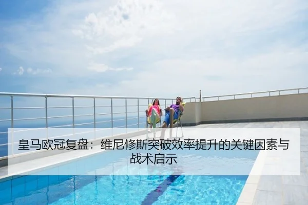 皇马欧冠复盘：维尼修斯突破效率提升的关键因素与战术启示